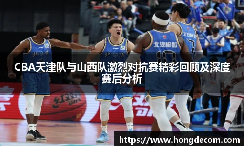 CBA天津队与山西队激烈对抗赛精彩回顾及深度赛后分析